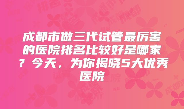 成都市做三代试管最厉害的医院排名比较好是哪家?今天,为你揭晓5大优秀医院