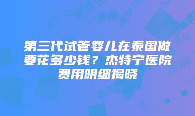 第三代试管婴儿在泰国做要花多少钱?杰特宁医院费用明细揭晓