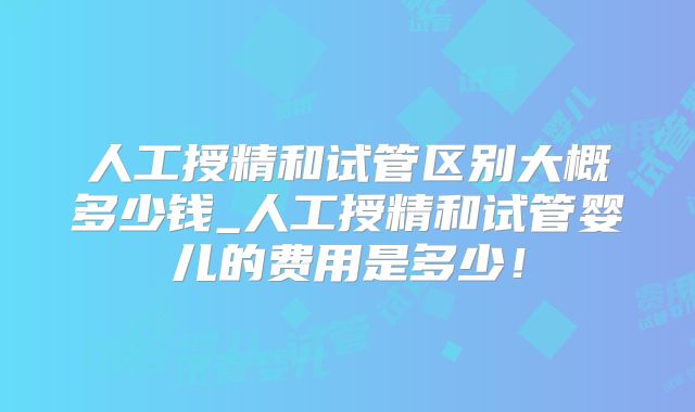 人工授精和试管区别大概多少钱_人工授精和试管婴儿的费用是多少!