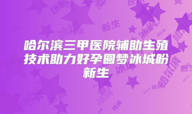 哈尔滨三甲医院辅助生殖技术助力好孕圆梦冰城盼新生