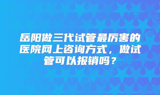 岳阳做三代试管最厉害的医院网上咨询方式，做试管可以报销吗？