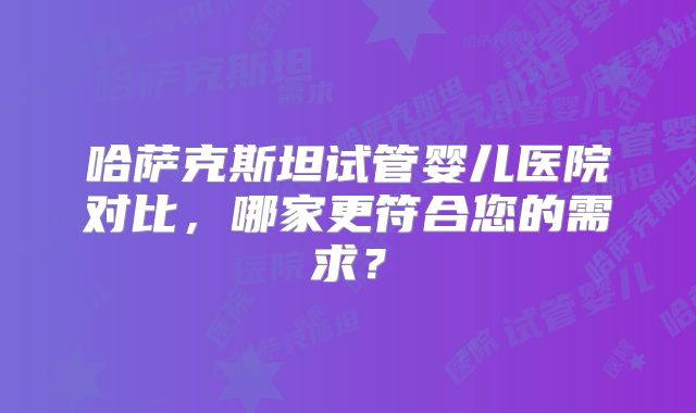 哈萨克斯坦试管婴儿医院对比,哪家更符合您的需求?