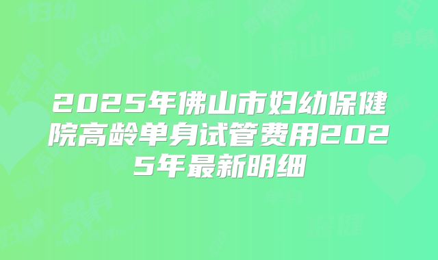 2025年佛山市妇幼保健院高龄单身试管费用2025年最新明细