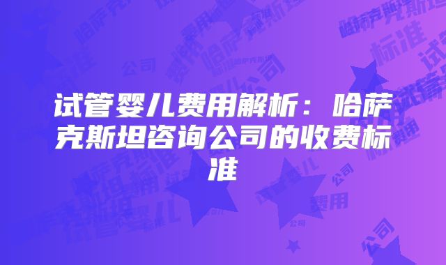 试管婴儿费用解析：哈萨克斯坦咨询公司的收费标准