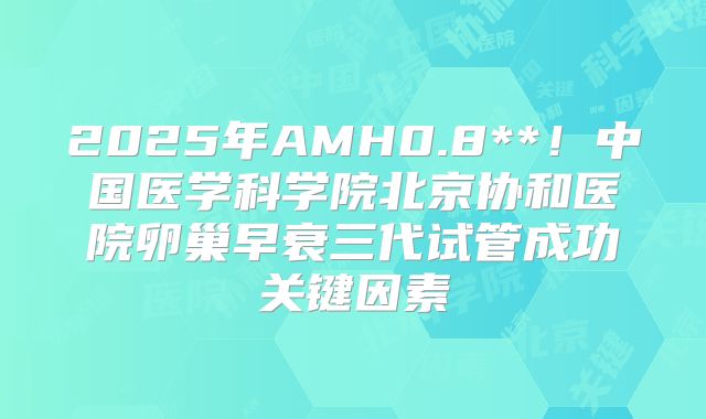 2025年AMH0.8**!中国医学科学院北京协和医院卵巢早衰三代试管成功关键因素
