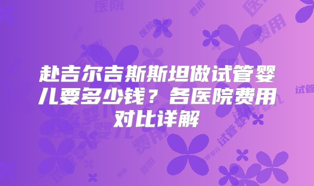 赴吉尔吉斯斯坦做试管婴儿要多少钱?各医院费用对比详解