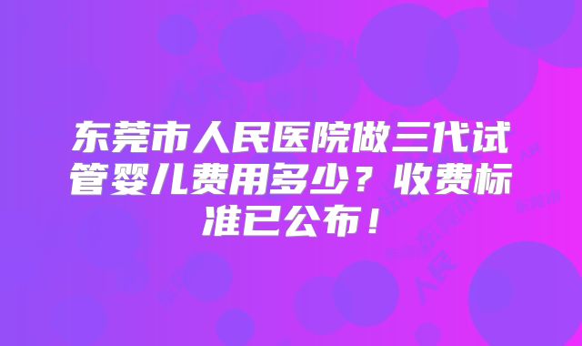 东莞市人民医院做三代试管婴儿费用多少?收费标准已公布!