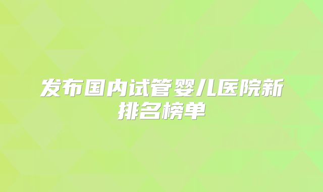 发布国内试管婴儿医院新排名榜单
