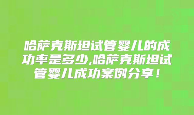 哈萨克斯坦试管婴儿的成功率是多少,哈萨克斯坦试管婴儿成功案例分享!