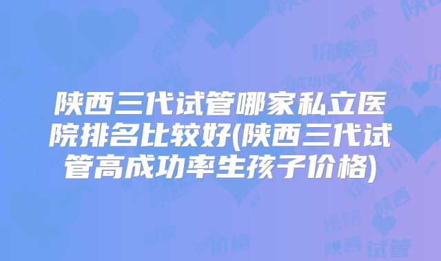 陕西三代试管哪家私立医院排名比较好(陕西三代试管高成功率生孩子价格)
