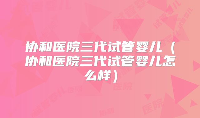 协和医院三代试管婴儿(协和医院三代试管婴儿怎么样)