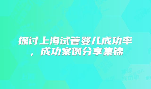 探讨上海试管婴儿成功率,成功案例分享集锦