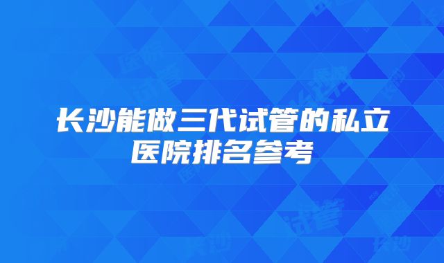 长沙能做三代试管的私立医院排名参考