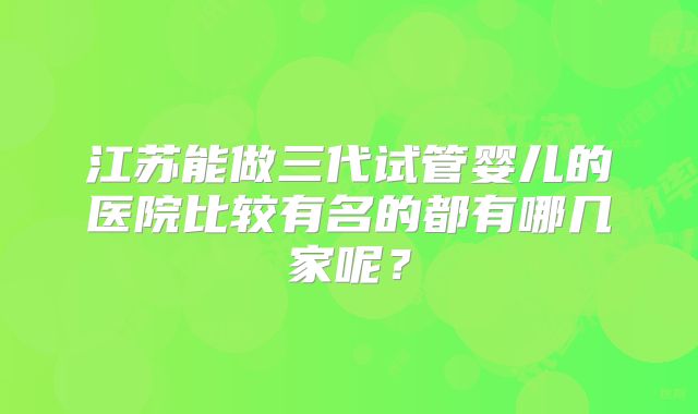 江苏能做三代试管婴儿的医院比较有名的都有哪几家呢?