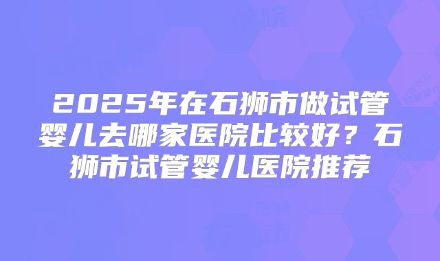 2025年在石狮市做试管婴儿去哪家医院比较好？石狮市试管婴儿医院推荐