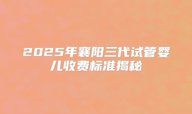 2025年襄阳三代试管婴儿收费标准揭秘