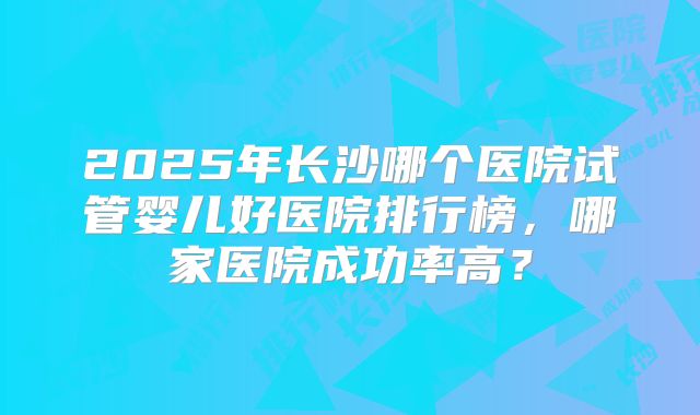 2025年长沙哪个医院试管婴儿好医院排行榜，哪家医院成功率高？