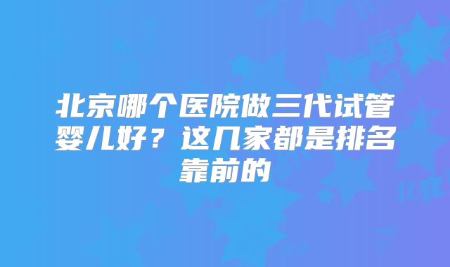 北京哪个医院做三代试管婴儿好?这几家都是排名靠前的