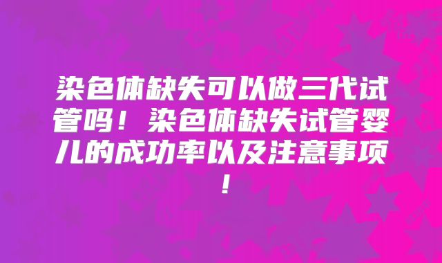 染色体缺失可以做三代试管吗!染色体缺失试管婴儿的成功率以及注意事项!