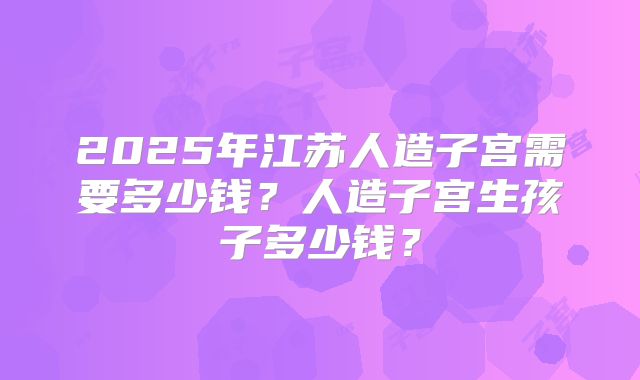 2025年江苏人造子宫需要多少钱？人造子宫生孩子多少钱？