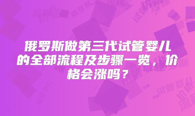 俄罗斯做第三代试管婴儿的全部流程及步骤一览，价格会涨吗？