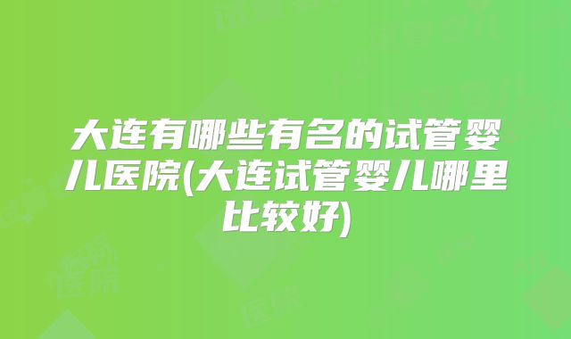 大连有哪些有名的试管婴儿医院(大连试管婴儿哪里比较好)