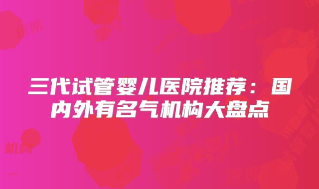 三代试管婴儿医院推荐:国内外有名气机构大盘点