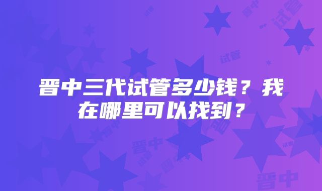 晋中三代试管多少钱？我在哪里可以找到？