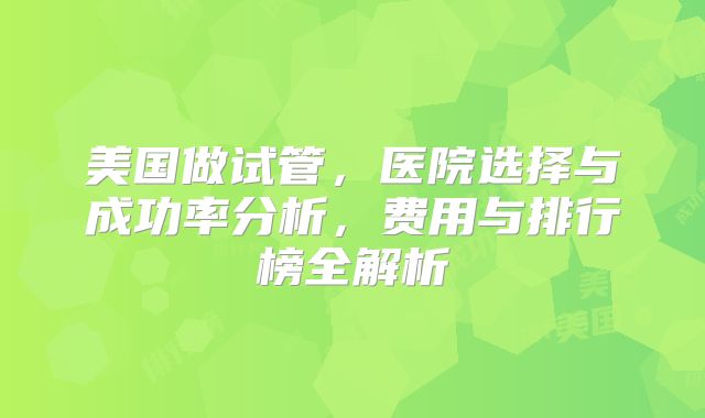 美国做试管,医院选择与成功率分析,费用与排行榜全解析