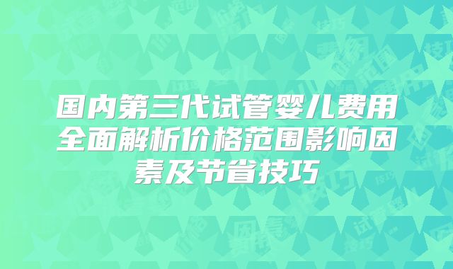 国内第三代试管婴儿费用全面解析价格范围影响因素及节省技巧