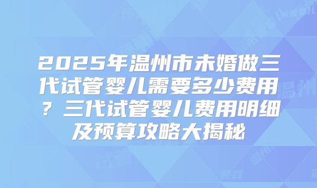 2025年温州市未婚做三代试管婴儿需要多少费用？三代试管婴儿费用明细及预算攻略大揭秘