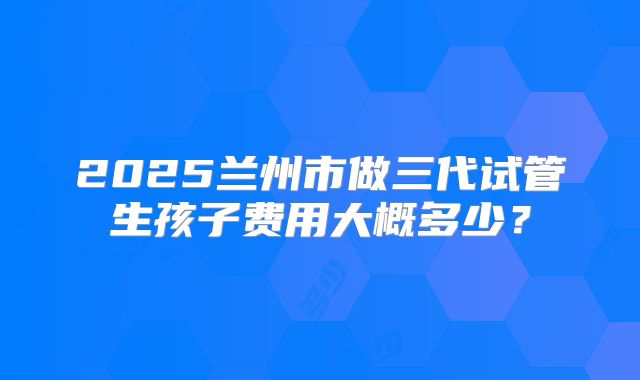 2025兰州市做三代试管生孩子费用大概多少？