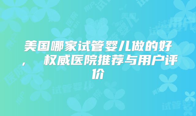 美国哪家试管婴儿做的好, 权威医院推荐与用户评价