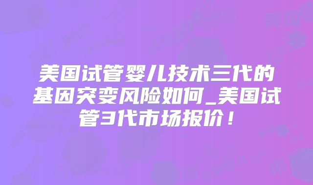 美国试管婴儿技术三代的基因突变风险如何_美国试管3代市场报价!