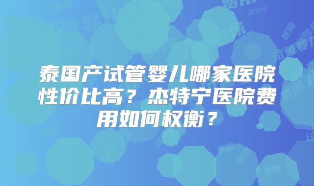 泰国产试管婴儿哪家医院性价比高?杰特宁医院费用如何权衡?