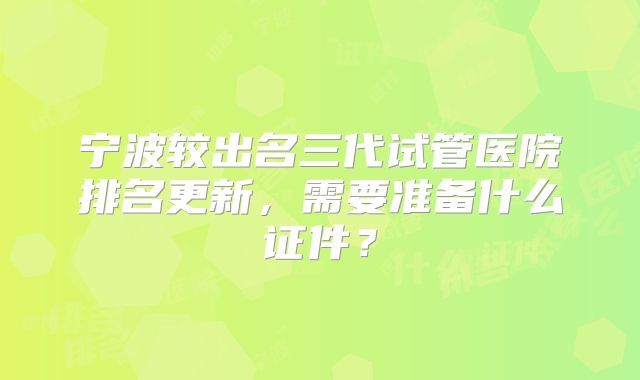 宁波较出名三代试管医院排名更新，需要准备什么证件？