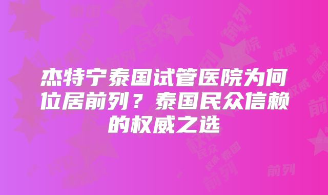 杰特宁泰国试管医院为何位居前列？泰国民众信赖的权威之选