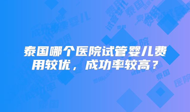泰国哪个医院试管婴儿费用较优，成功率较高？