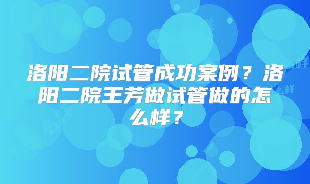 洛阳二院试管成功案例？洛阳二院王芳做试管做的怎么样？