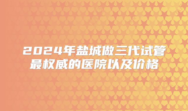 2024年盐城做三代试管最权威的医院以及价格