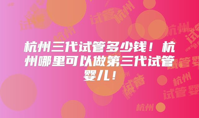 杭州三代试管多少钱！杭州哪里可以做第三代试管婴儿！