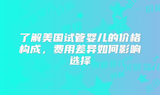 了解美国试管婴儿的价格构成,费用差异如何影响选择
