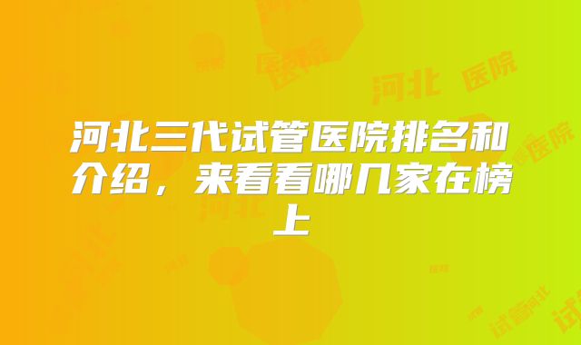 河北三代试管医院排名和介绍，来看看哪几家在榜上