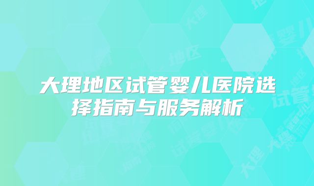 大理地区试管婴儿医院选择指南与服务解析