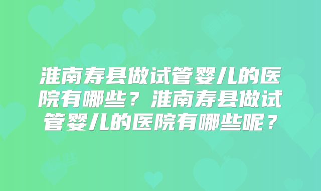 淮南寿县做试管婴儿的医院有哪些?淮南寿县做试管婴儿的医院有哪些呢?