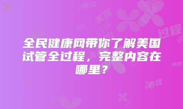 全民健康网带你了解美国试管全过程,完整内容在哪里?
