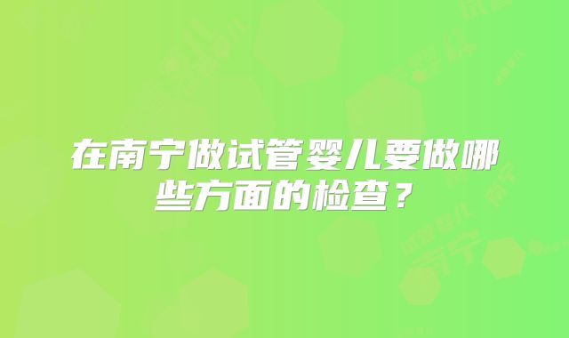 在南宁做试管婴儿要做哪些方面的检查?
