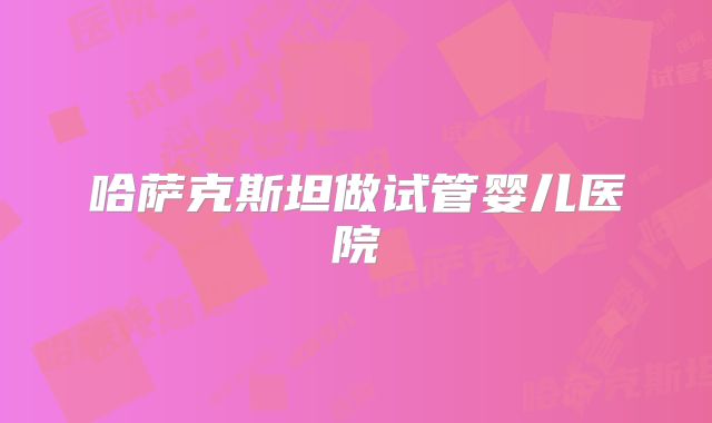 哈萨克斯坦做试管婴儿医院