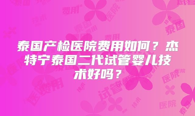 泰国产检医院费用如何?杰特宁泰国二代试管婴儿技术好吗?