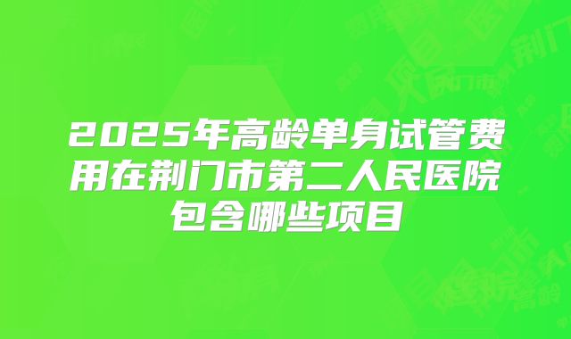 2025年高龄单身试管费用在荆门市第二人民医院包含哪些项目